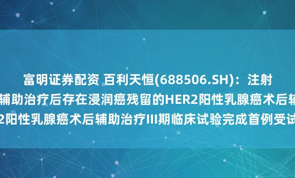 富明证券配资 百利天恒(688506.SH)：注射用BL-M07D1用于在新辅助治疗后存在浸润癌残留的HER2阳性乳腺癌术后辅助治疗III期临床试验完成首例受试者入组