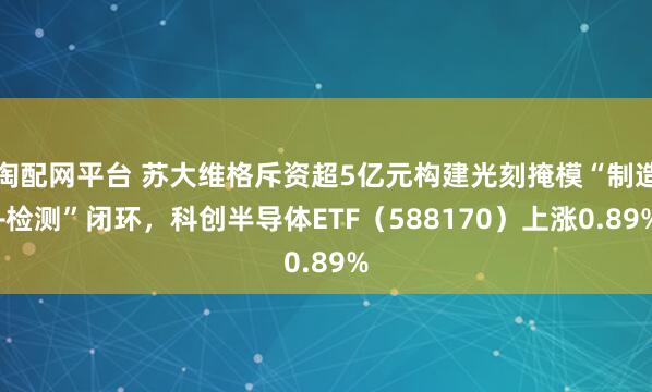 淘配网平台 苏大维格斥资超5亿元构建光刻掩模“制造+检测”闭环，科创半导体ETF（588170）上涨0.89%