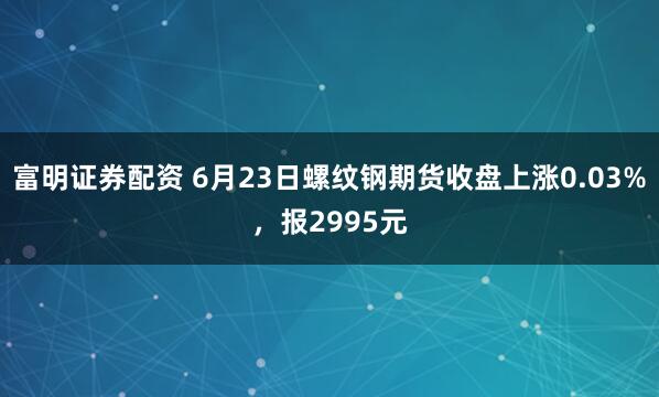 富明证券配资 6月23日螺纹钢期货收盘上涨0.03%，报2995元