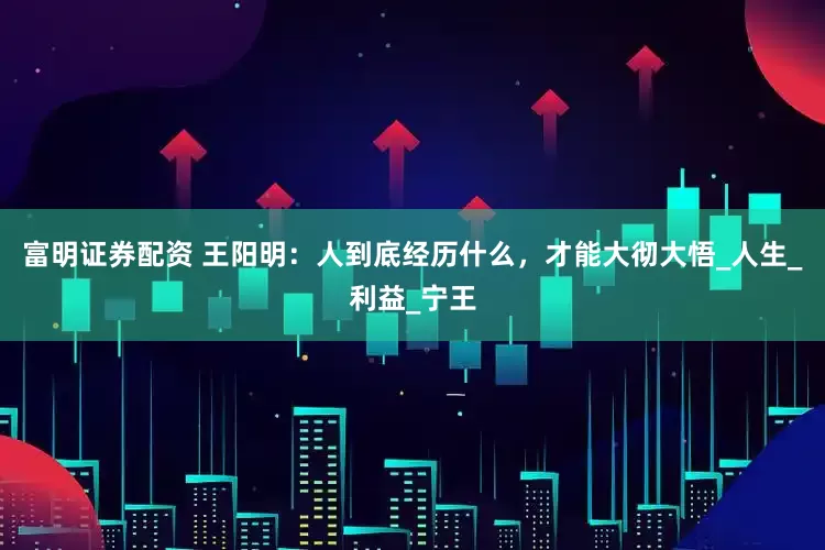 富明证券配资 王阳明：人到底经历什么，才能大彻大悟_人生_利益_宁王
