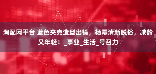 淘配网平台 蓝色夹克造型出镜，杨幂清新脱俗，减龄又年轻！_事业_生活_号召力