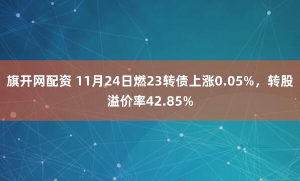 旗开网配资 11月24日燃23转债上涨0.05%，转股溢价率42.85%