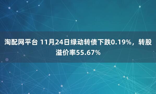 淘配网平台 11月24日绿动转债下跌0.19%，转股溢价率55.67%