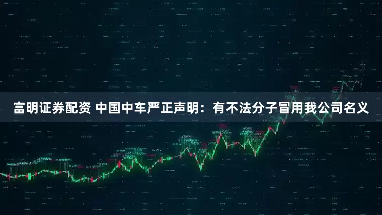 富明证券配资 中国中车严正声明：有不法分子冒用我公司名义
