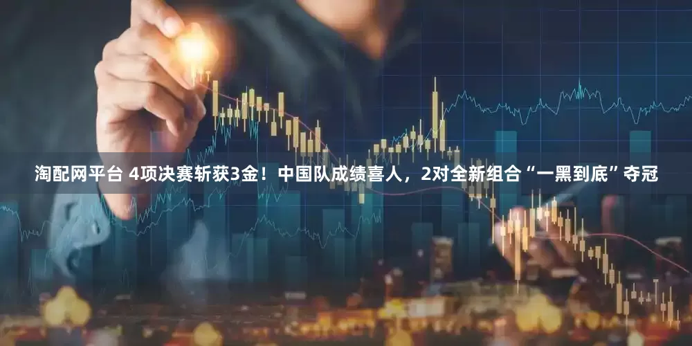 淘配网平台 4项决赛斩获3金！中国队成绩喜人，2对全新组合“一黑到底”夺冠